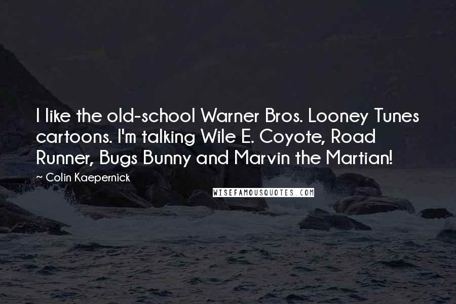 Colin Kaepernick quotes: I like the old-school Warner Bros. Looney Tunes cartoons. I'm talking Wile E. Coyote, Road Runner, Bugs Bunny and Marvin the Martian! Colin Kaepernick quotes: I like the old-school Warner Bros. Looney Tunes cartoons. I'm talking Wile E. Coyote, Road Runner, Bugs Bunny and Marvin the Martian!