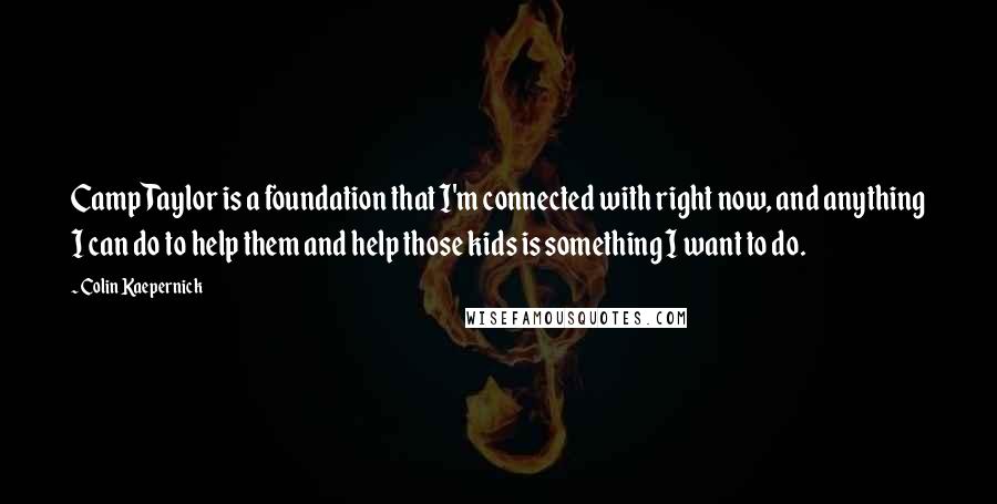 Colin Kaepernick quotes: Camp Taylor is a foundation that I'm connected with right now, and anything I can do to help them and help those kids is something I want to do. Colin Kaepernick quotes: Camp Taylor is a foundation that I'm connected with right now, and anything I can do to help them and help those kids is something I want to do.