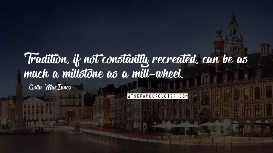 Colin MacInnes quotes: Tradition, if not constantly recreated, can be as much a millstone as a mill-wheel.