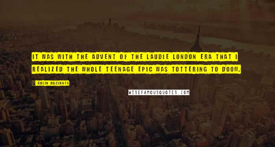 Colin MacInnes quotes: It was with the advent of the Laudie London era that I realized the whole teenage epic was tottering to doom.