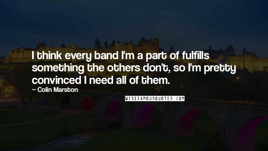 Colin Marston quotes: I think every band I'm a part of fulfills something the others don't, so I'm pretty convinced I need all of them.