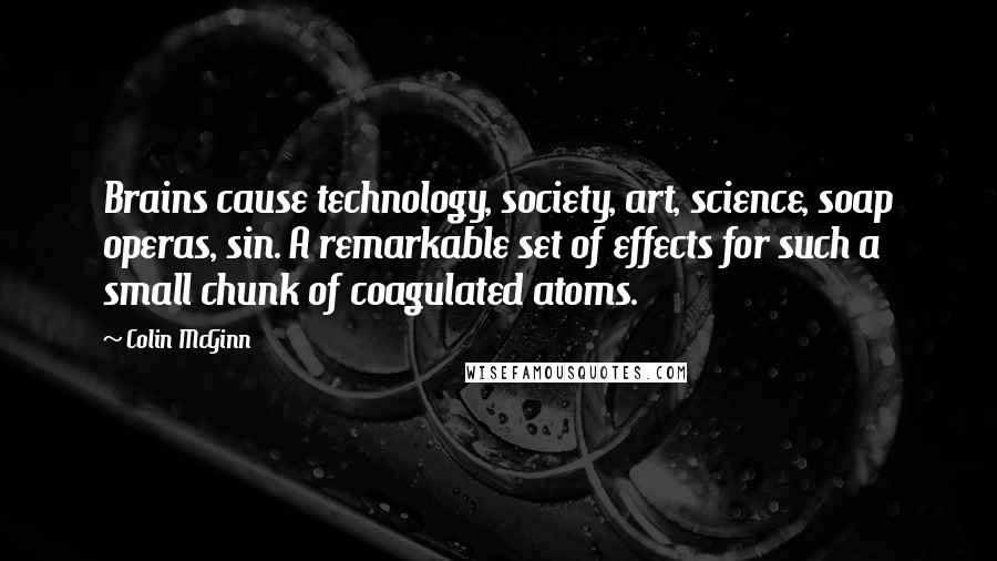 Colin McGinn quotes: Brains cause technology, society, art, science, soap operas, sin. A remarkable set of effects for such a small chunk of coagulated atoms.