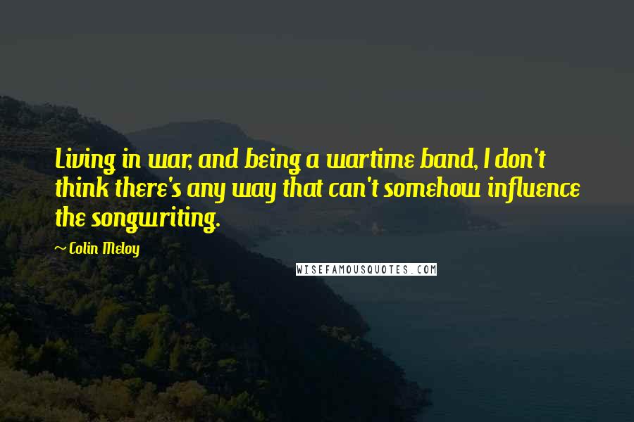 Colin Meloy quotes: Living in war, and being a wartime band, I don't think there's any way that can't somehow influence the songwriting.