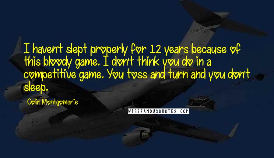 Colin Montgomerie quotes: I haven't slept properly for 12 years because of this bloody game. I don't think you do in a competitive game. You toss and turn and you don't sleep.