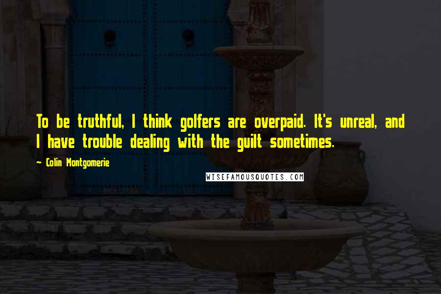 Colin Montgomerie quotes: To be truthful, I think golfers are overpaid. It's unreal, and I have trouble dealing with the guilt sometimes.