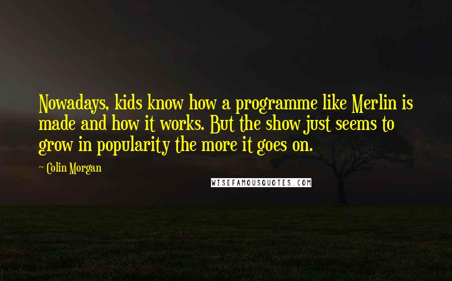 Colin Morgan quotes: Nowadays, kids know how a programme like Merlin is made and how it works. But the show just seems to grow in popularity the more it goes on. Colin Morgan quotes: Nowadays, kids know how a programme like Merlin is made and how it works. But the show just seems to grow in popularity the more it goes on.