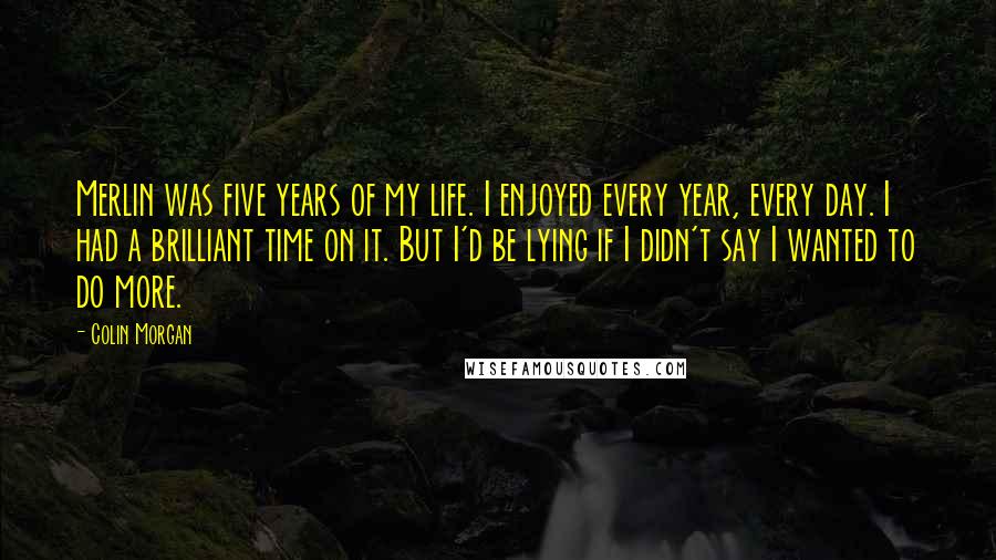 Colin Morgan quotes: Merlin was five years of my life. I enjoyed every year, every day. I had a brilliant time on it. But I'd be lying if I didn't say I wanted Colin Morgan quotes: Merlin was five years of my life. I enjoyed every year, every day. I had a brilliant time on it. But I'd be lying if I didn't say I wanted