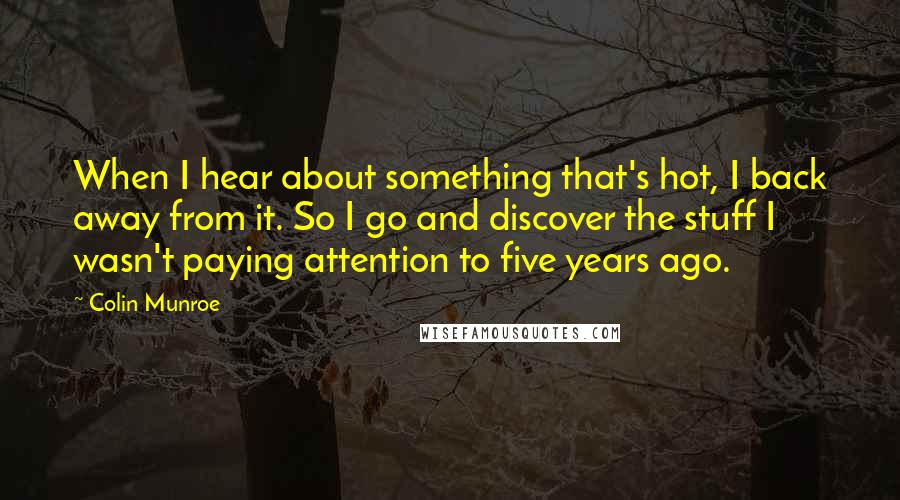 Colin Munroe quotes: When I hear about something that's hot, I back away from it. So I go and discover the stuff I wasn't paying attention to five years ago. Colin Munroe quotes: When I hear about something that's hot, I back away from it. So I go and discover the stuff I wasn't paying attention to five years ago.
