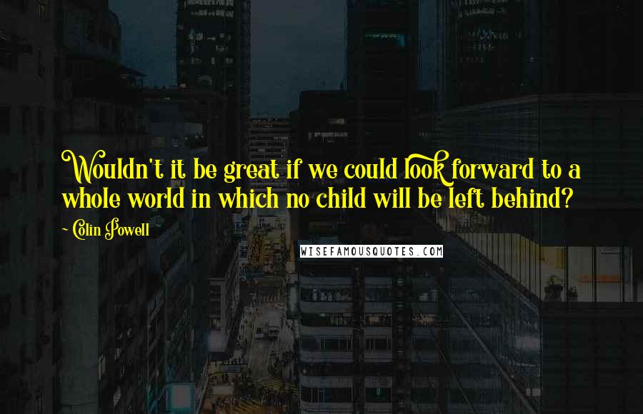 Colin Powell quotes: Wouldn't it be great if we could look forward to a whole world in which no child will be left behind?