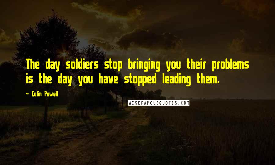 Colin Powell quotes: The day soldiers stop bringing you their problems is the day you have stopped leading them.
