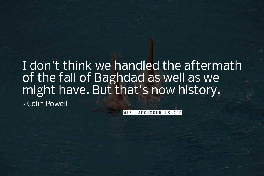 Colin Powell quotes: I don't think we handled the aftermath of the fall of Baghdad as well as we might have. But that's now history.