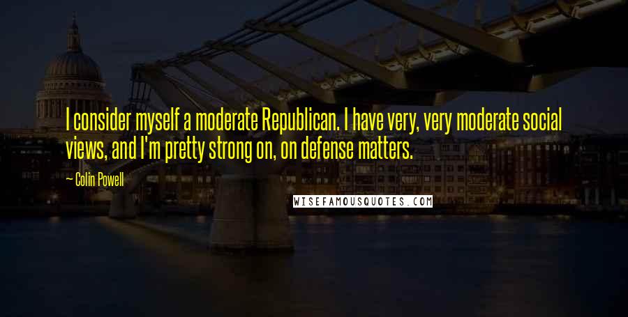 Colin Powell quotes: I consider myself a moderate Republican. I have very, very moderate social views, and I'm pretty strong on, on defense matters.