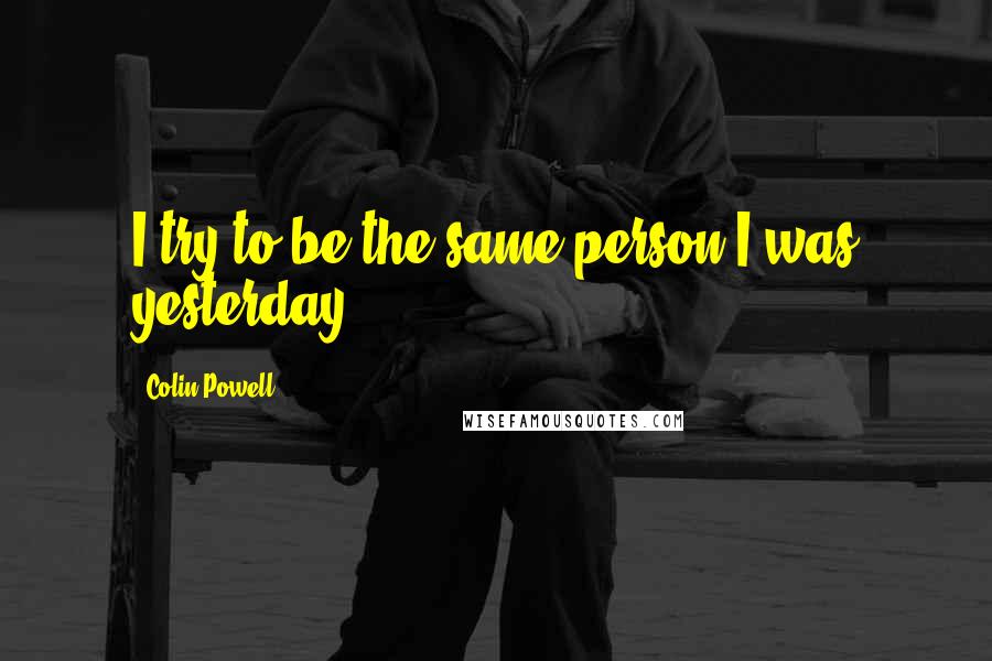 Colin Powell quotes: I try to be the same person I was yesterday.