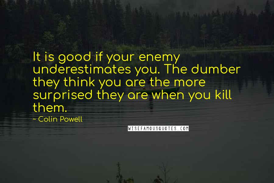 Colin Powell quotes: It is good if your enemy underestimates you. The dumber they think you are the more surprised they are when you kill them.