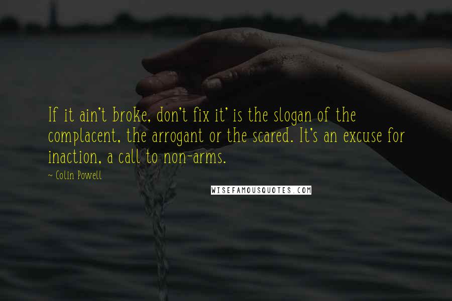 Colin Powell quotes: If it ain't broke, don't fix it' is the slogan of the complacent, the arrogant or the scared. It's an excuse for inaction, a call to non-arms.