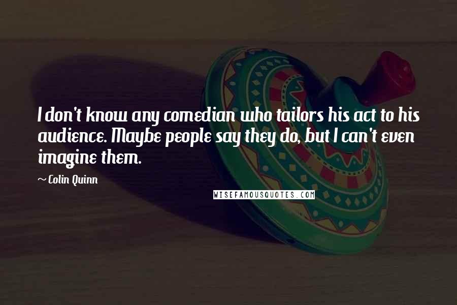 Colin Quinn quotes: I don't know any comedian who tailors his act to his audience. Maybe people say they do, but I can't even imagine them.