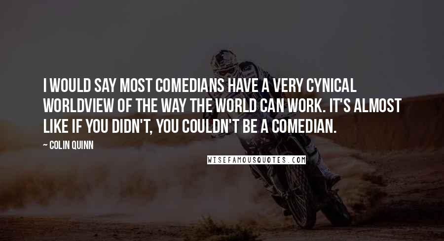 Colin Quinn quotes: I would say most comedians have a very cynical worldview of the way the world can work. It's almost like if you didn't, you couldn't be a comedian.