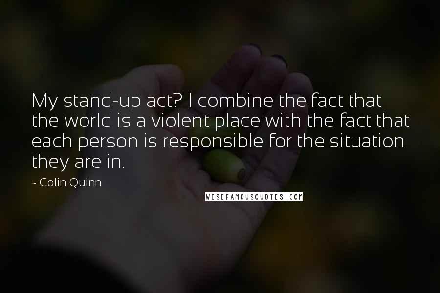 Colin Quinn quotes: My stand-up act? I combine the fact that the world is a violent place with the fact that each person is responsible for the situation they are in.