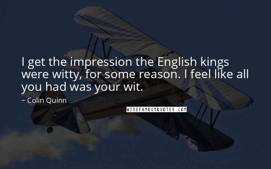 Colin Quinn quotes: I get the impression the English kings were witty, for some reason. I feel like all you had was your wit.