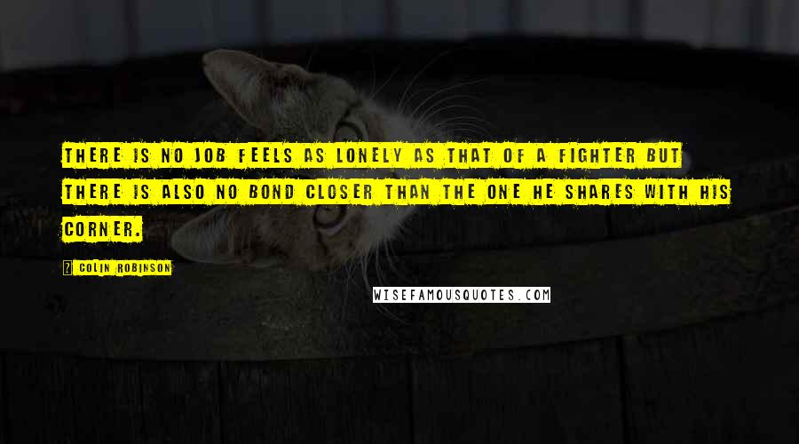 Colin Robinson quotes: There is no job feels as lonely as that of a fighter but there is also no bond closer than the one he shares with his corner. Colin Robinson quotes: There is no job feels as lonely as that of a fighter but there is also no bond closer than the one he shares with his corner.