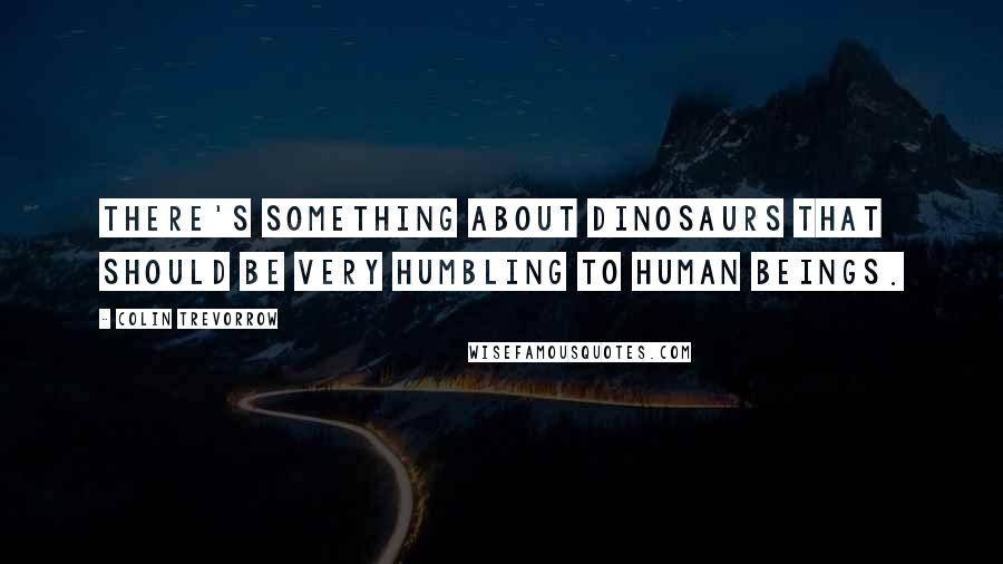 Colin Trevorrow quotes: There's something about dinosaurs that should be very humbling to human beings.