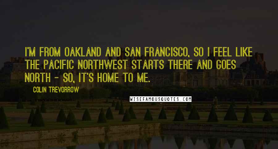 Colin Trevorrow quotes: I'm from Oakland and San Francisco, so I feel like the Pacific Northwest starts there and goes north - so, it's home to me.