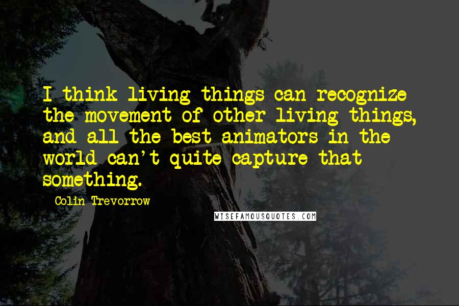 Colin Trevorrow quotes: I think living things can recognize the movement of other living things, and all the best animators in the world can't quite capture that something.