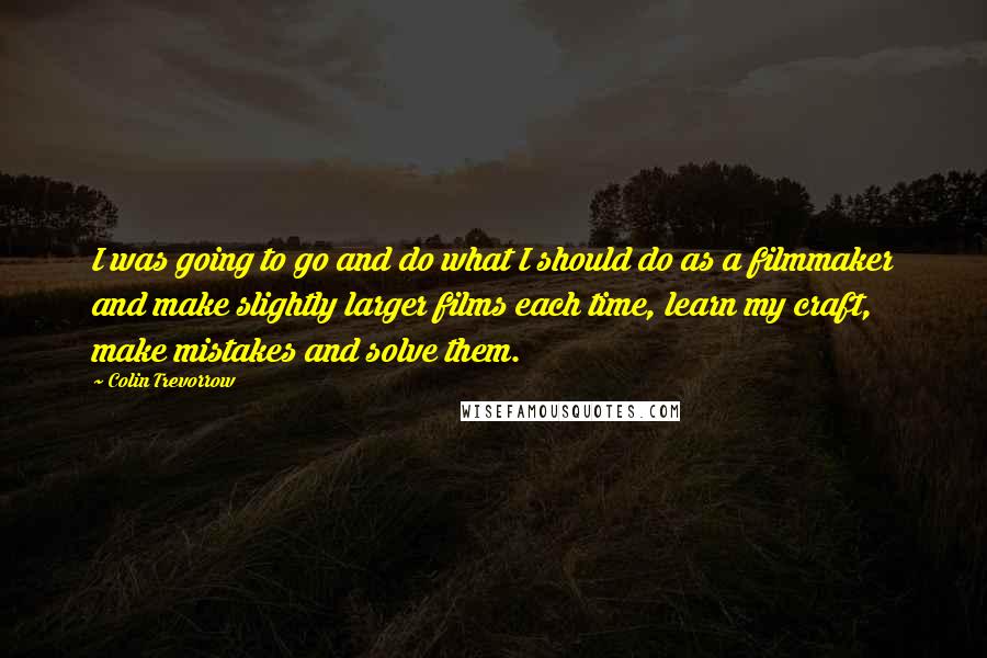 Colin Trevorrow quotes: I was going to go and do what I should do as a filmmaker and make slightly larger films each time, learn my craft, make mistakes and solve them.