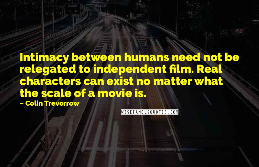 Colin Trevorrow quotes: Intimacy between humans need not be relegated to independent film. Real characters can exist no matter what the scale of a movie is.