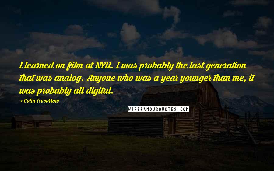 Colin Trevorrow quotes: I learned on film at NYU. I was probably the last generation that was analog. Anyone who was a year younger than me, it was probably all digital.