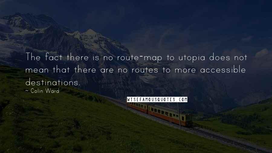 Colin Ward quotes: The fact there is no route-map to utopia does not mean that there are no routes to more accessible destinations. Colin Ward quotes: The fact there is no route-map to utopia does not mean that there are no routes to more accessible destinations.