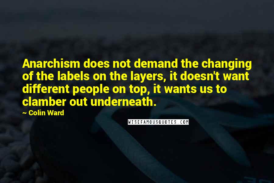 Colin Ward quotes: Anarchism does not demand the changing of the labels on the layers, it doesn't want different people on top, it wants us to clamber out underneath.