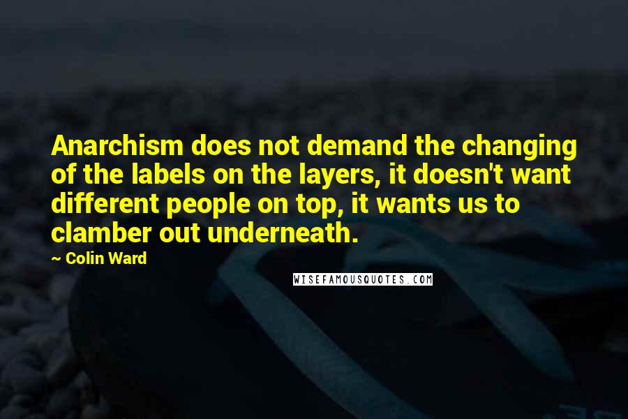 Colin Ward quotes: Anarchism does not demand the changing of the labels on the layers, it doesn't want different people on top, it wants us to clamber out underneath. Colin Ward quotes: Anarchism does not demand the changing of the labels on the layers, it doesn't want different people on top, it wants us to clamber out underneath.