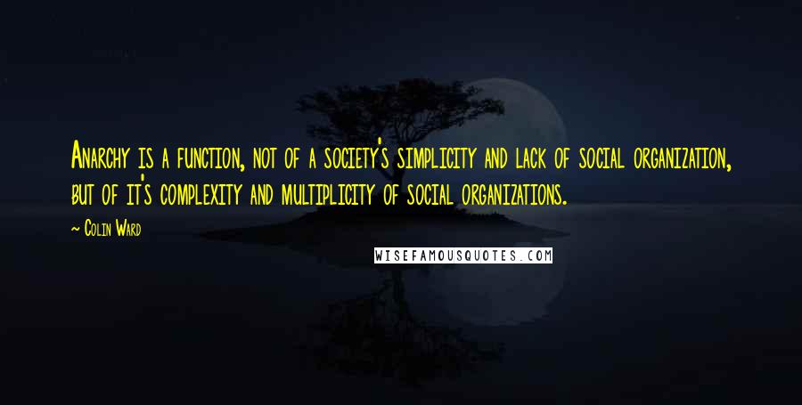 Colin Ward quotes: Anarchy is a function, not of a society's simplicity and lack of social organization, but of it's complexity and multiplicity of social organizations. Colin Ward quotes: Anarchy is a function, not of a society's simplicity and lack of social organization, but of it's complexity and multiplicity of social organizations.