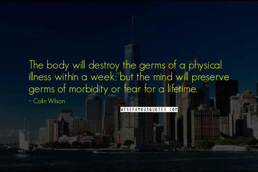 Colin Wilson quotes: The body will destroy the germs of a physical illness within a week; but the mind will preserve germs of morbidity or fear for a lifetime.