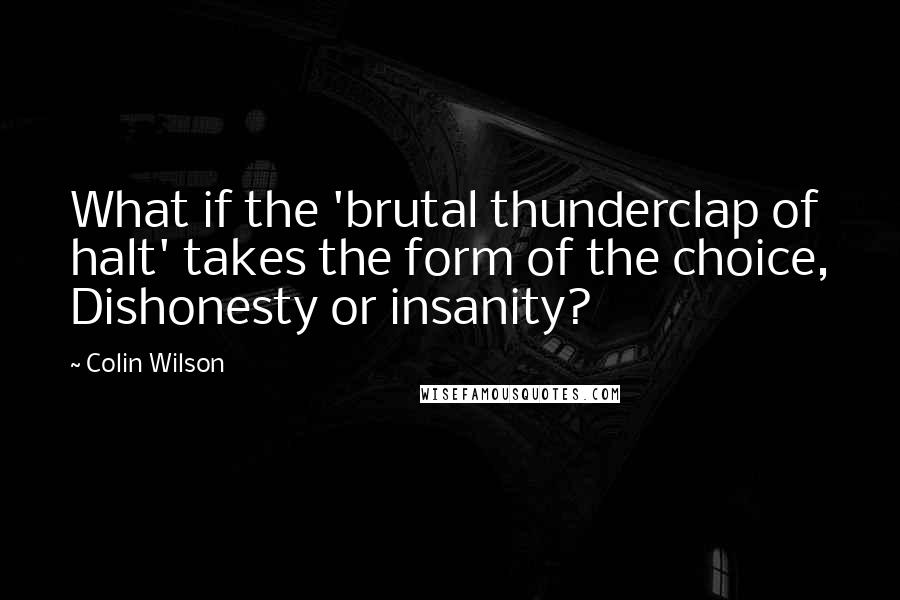 Colin Wilson quotes: What if the 'brutal thunderclap of halt' takes the form of the choice, Dishonesty or insanity?