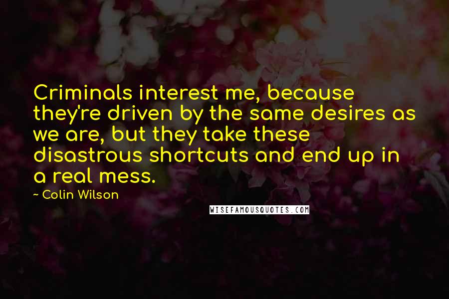 Colin Wilson quotes: Criminals interest me, because they're driven by the same desires as we are, but they take these disastrous shortcuts and end up in a real mess.