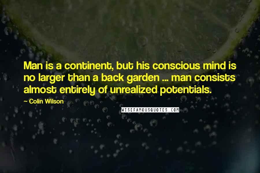 Colin Wilson quotes: Man is a continent, but his conscious mind is no larger than a back garden ... man consists almost entirely of unrealized potentials. Colin Wilson quotes: Man is a continent, but his conscious mind is no larger than a back garden ... man consists almost entirely of unrealized potentials.