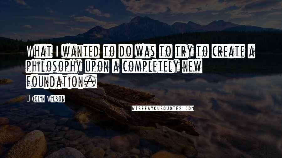 Colin Wilson quotes: What I wanted to do was to try to create a philosophy upon a completely new foundation.