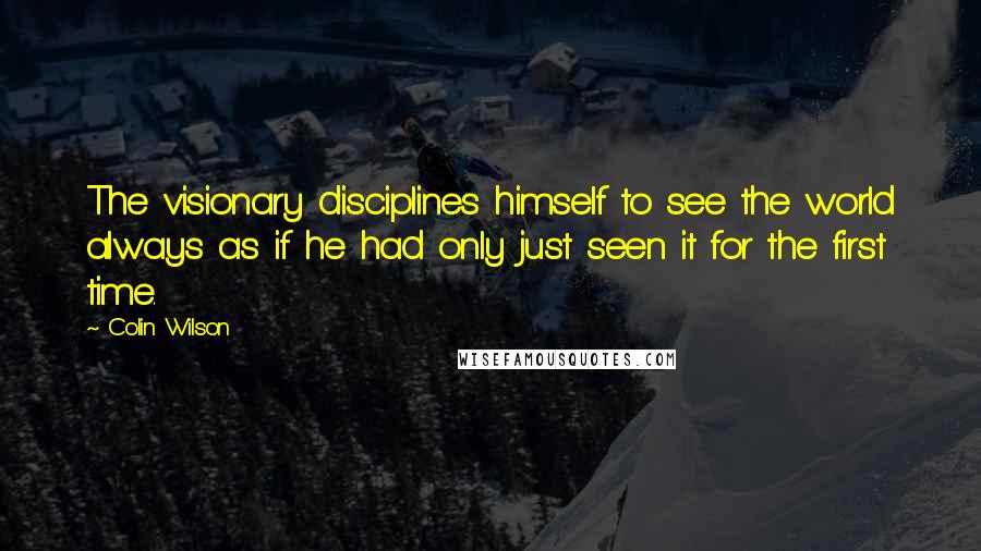 Colin Wilson quotes: The visionary disciplines himself to see the world always as if he had only just seen it for the first time.