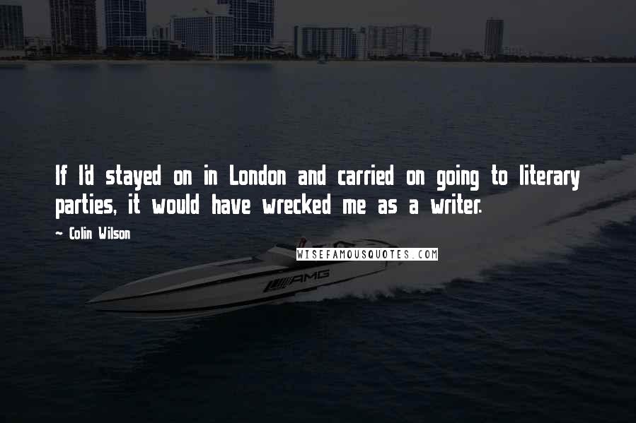 Colin Wilson quotes: If I'd stayed on in London and carried on going to literary parties, it would have wrecked me as a writer.