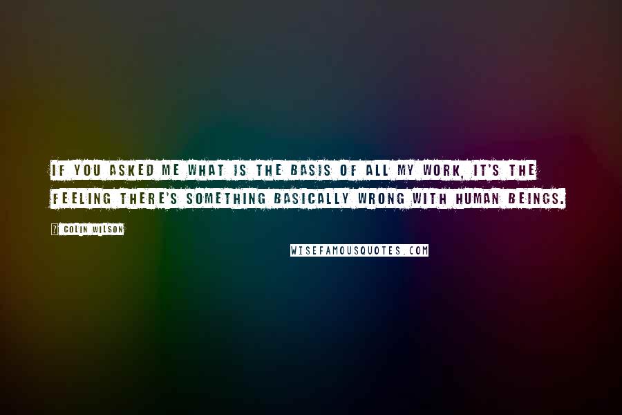 Colin Wilson quotes: If you asked me what is the basis of all my work, it's the feeling there's something basically wrong with human beings.