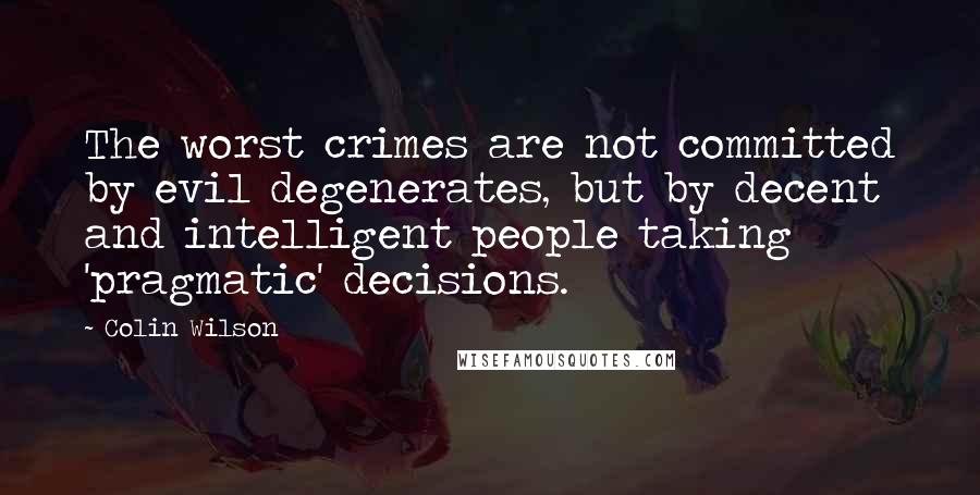Colin Wilson quotes: The worst crimes are not committed by evil degenerates, but by decent and intelligent people taking 'pragmatic' decisions. Colin Wilson quotes: The worst crimes are not committed by evil degenerates, but by decent and intelligent people taking 'pragmatic' decisions.
