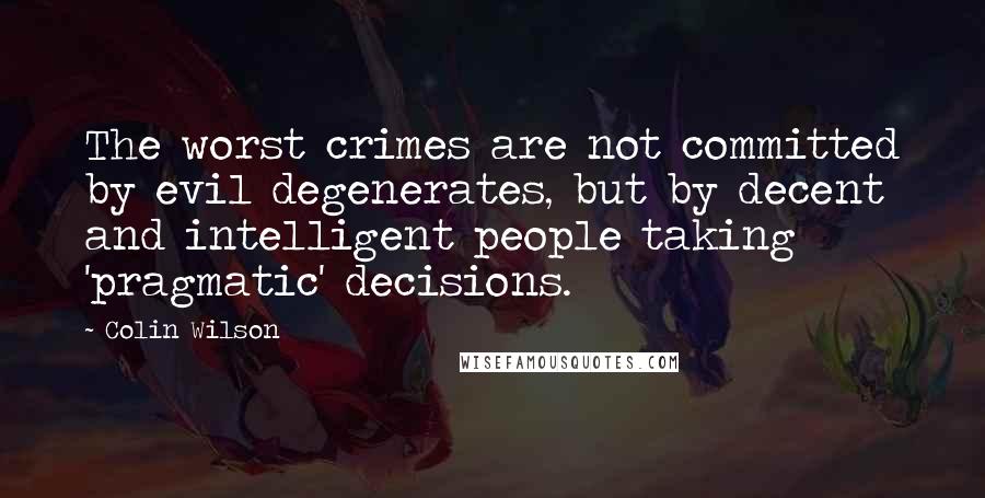 Colin Wilson quotes: The worst crimes are not committed by evil degenerates, but by decent and intelligent people taking 'pragmatic' decisions.