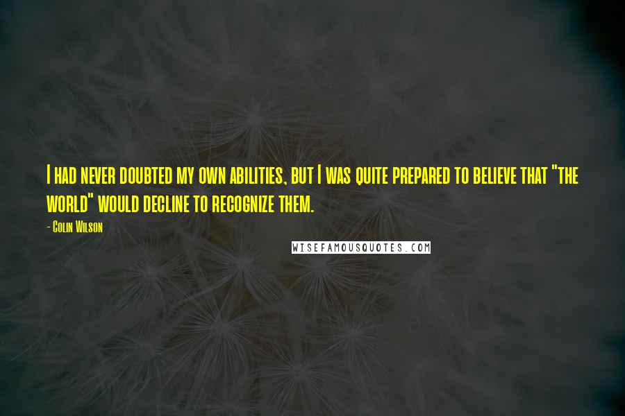 Colin Wilson quotes: I had never doubted my own abilities, but I was quite prepared to believe that "the world" would decline to recognize them.