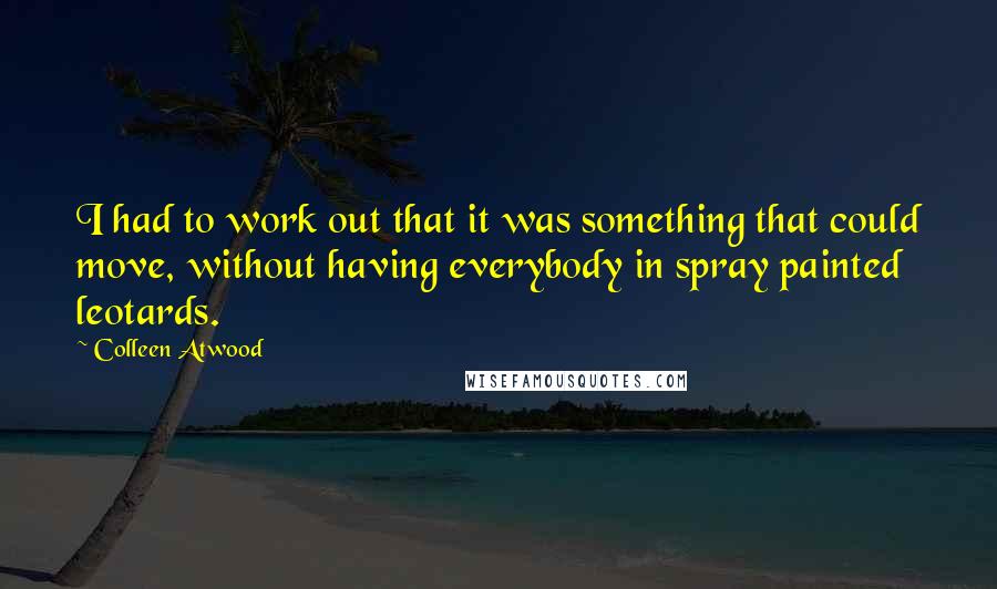 Colleen Atwood quotes: I had to work out that it was something that could move, without having everybody in spray painted leotards. Colleen Atwood quotes: I had to work out that it was something that could move, without having everybody in spray painted leotards.