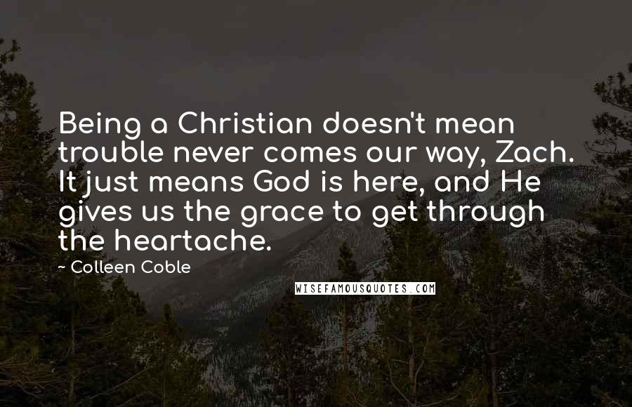 Colleen Coble quotes: Being a Christian doesn't mean trouble never comes our way, Zach. It just means God is here, and He gives us the grace to get through the heartache.