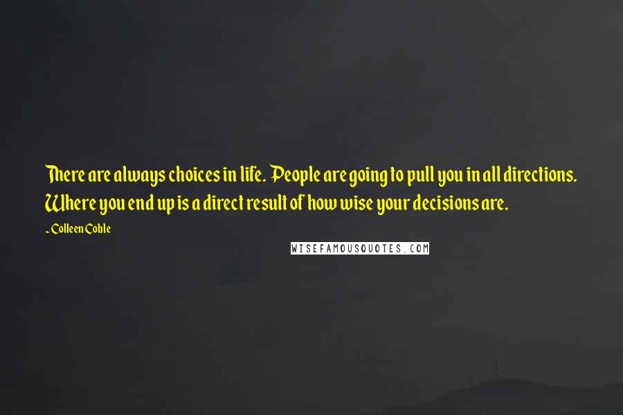 Colleen Coble quotes: There are always choices in life. People are going to pull you in all directions. Where you end up is a direct result of how wise your decisions are. Colleen Coble quotes: There are always choices in life. People are going to pull you in all directions. Where you end up is a direct result of how wise your decisions are.