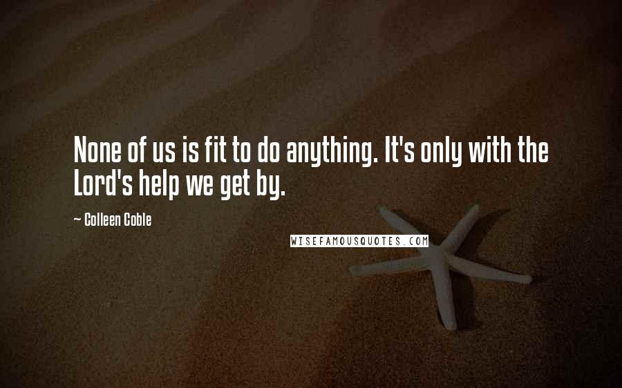 Colleen Coble quotes: None of us is fit to do anything. It's only with the Lord's help we get by. Colleen Coble quotes: None of us is fit to do anything. It's only with the Lord's help we get by.