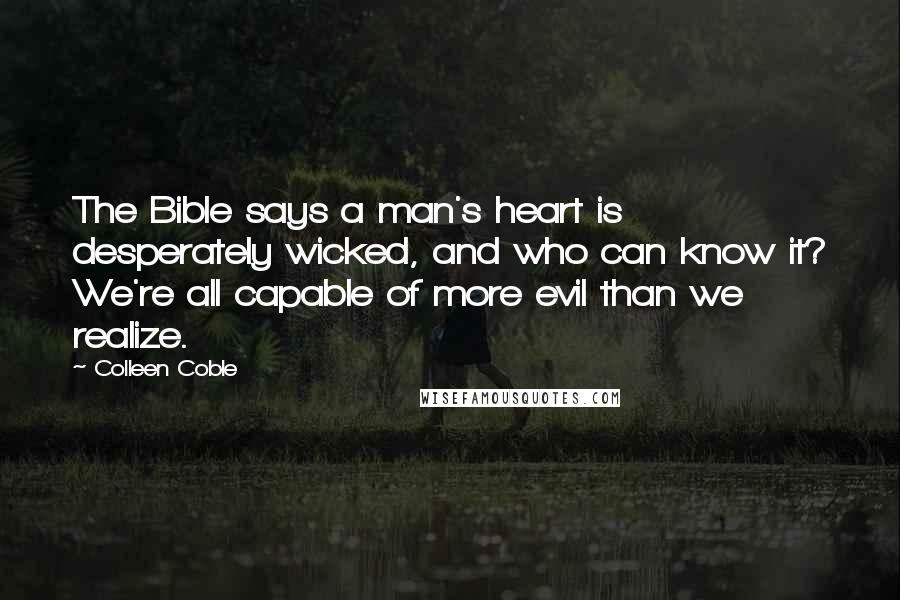 Colleen Coble quotes: The Bible says a man's heart is desperately wicked, and who can know it? We're all capable of more evil than we realize. Colleen Coble quotes: The Bible says a man's heart is desperately wicked, and who can know it? We're all capable of more evil than we realize.